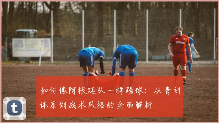 如何像阿根廷队一样踢球：从青训体系到战术风格的全面解析