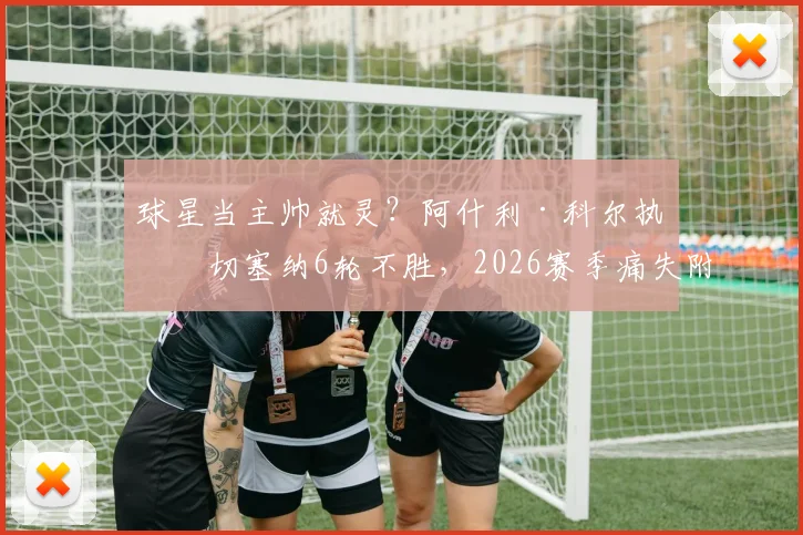 球星当主帅就灵?阿什利·科尔执教切塞纳6轮不胜,2026赛季痛失附加赛资格引热议