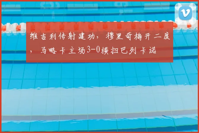 维吉利传射建功，穆里奇梅开二度，马略卡主场3-0横扫巴列卡诺