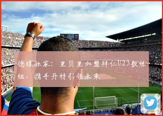 德媒独家:里贝里加盟拜仁U23教练组,携手丹特引领未来