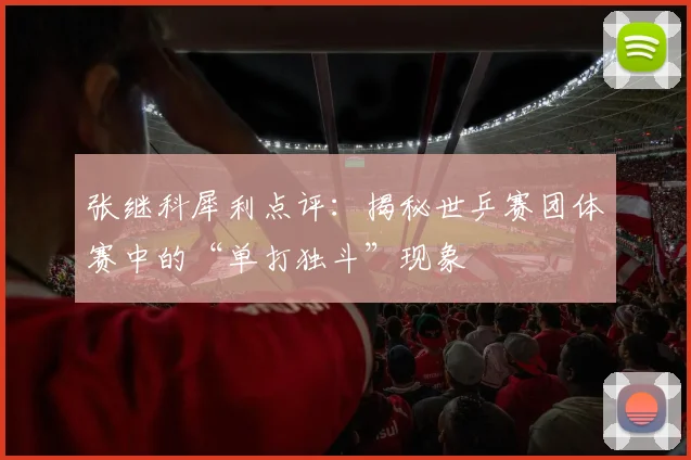 张继科犀利点评：揭秘世乒赛团体赛中的“单打独斗”现象