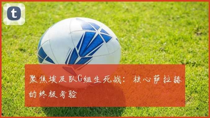 聚焦埃及队G组生死战：核心萨拉赫的终极考验
