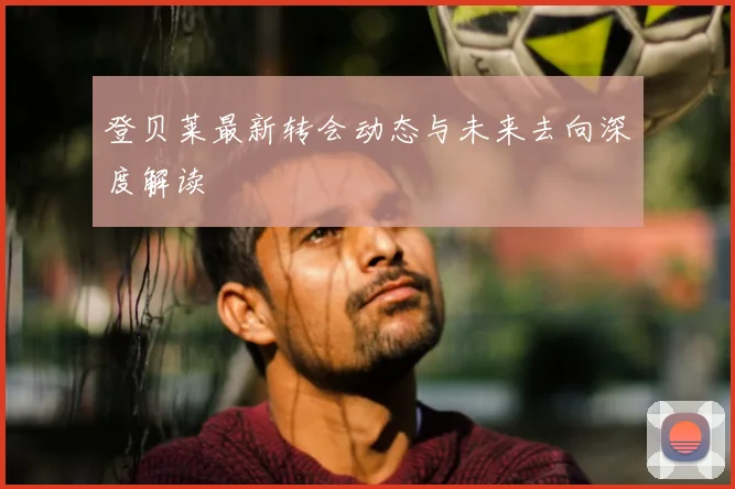登贝莱最新转会动态与未来去向深度解读