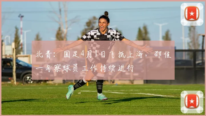 北青：国足4月1日飞抵上海，邵佳一考察球员工作持续进行