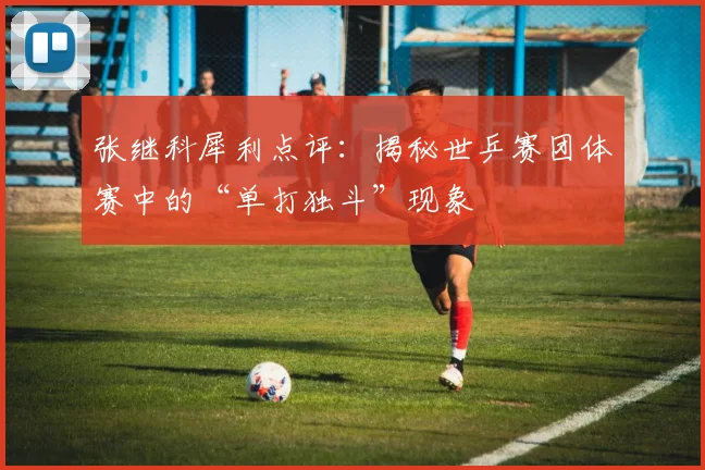 张继科犀利点评：揭秘世乒赛团体赛中的“单打独斗”现象