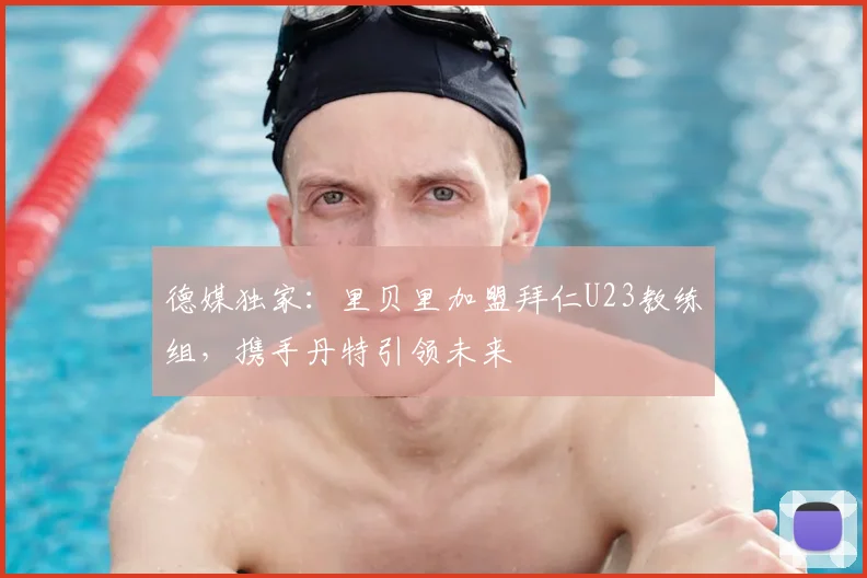 德媒独家：里贝里加盟拜仁U23教练组，携手丹特引领未来