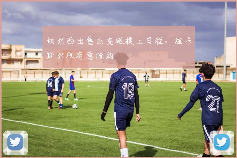 切尔西出售杰克逊提上日程，纽卡斯尔联有意抢购