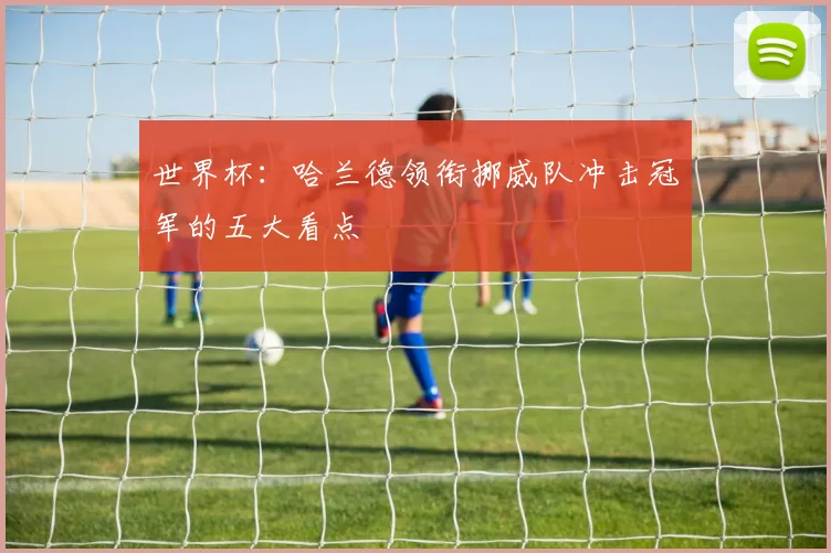 世界杯：哈兰德领衔挪威队冲击冠军的五大看点