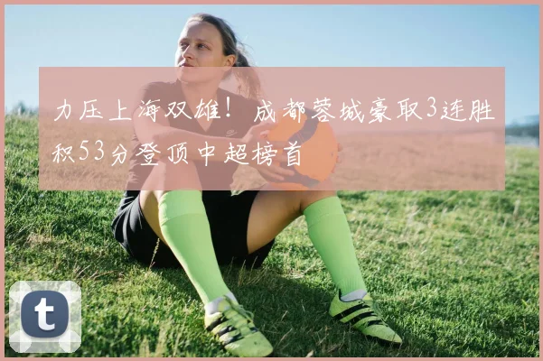 力压上海双雄！成都蓉城豪取3连胜积53分登顶中超榜首