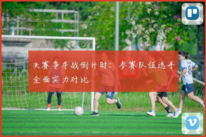 决赛争夺战倒计时:参赛队伍选手全面实力对比