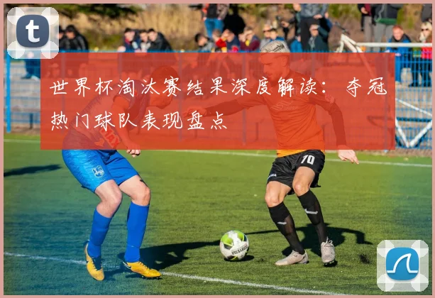 世界杯淘汰赛结果深度解读:夺冠热门球队表现盘点