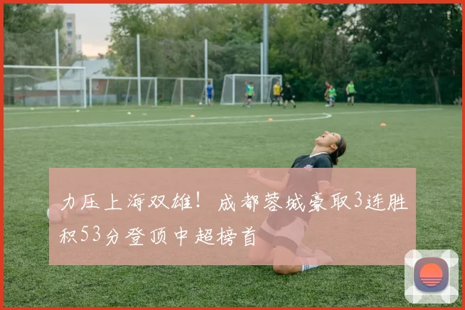 力压上海双雄！成都蓉城豪取3连胜积53分登顶中超榜首
