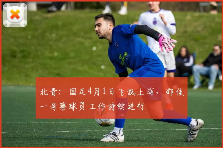 北青:国足4月1日飞抵上海,邵佳一考察球员工作持续进行
